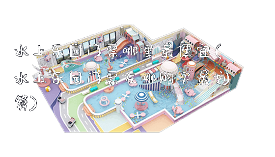 水上乐园门票哪里最便宜(水上乐园门票在哪购买最划算)_https://www.gzyiquyoule.com_新闻动态_第1张