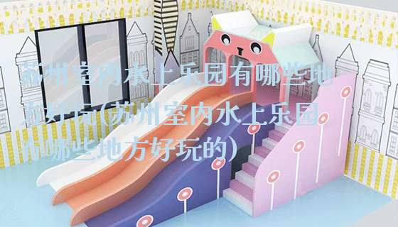 苏州室内水上乐园有哪些地方好玩(苏州室内水上乐园有哪些地方好玩的)_https://www.gzyiquyoule.com_新闻动态_第1张