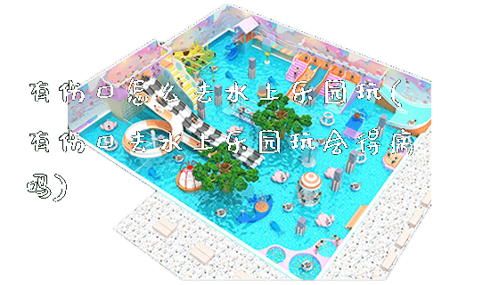 有伤口怎么去水上乐园玩(有伤口去水上乐园玩会得病吗)_https://www.gzyiquyoule.com_新闻动态_第1张