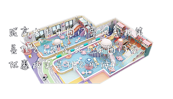 威高水上乐园门票优惠政策是什么(威高水上乐园门票优惠政策是什么时候)_新闻动态_第1张_广州溢趣游乐设备有限公司 威高水上乐园门票优惠政策是什么(威高水上乐园门票优惠政策是什么时候)_https://www.gzyiquyoule.com_新闻动态_第1张