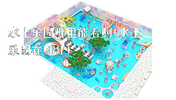 水上乐园哪里能看啊(水上乐园在哪儿)_https://www.gzyiquyoule.com_新闻动态_第1张