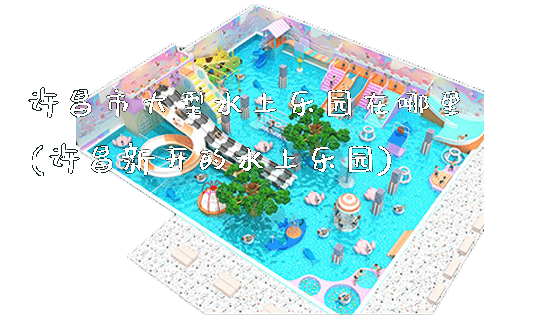 许昌市大型水上乐园在哪里(许昌新开的水上乐园)_https://www.gzyiquyoule.com_新闻动态_第1张
