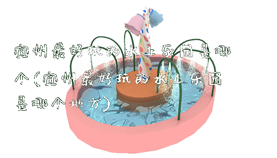 宜州最好玩的水上乐园是哪个(宜州最好玩的水上乐园是哪个地方)_https://www.gzyiquyoule.com_新闻动态_第1张