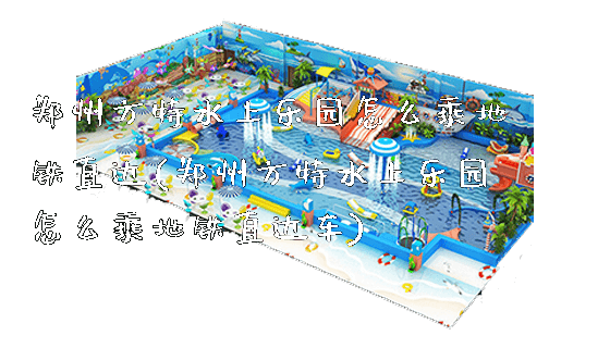 郑州方特水上乐园怎么乘地铁直达(郑州方特水上乐园怎么乘地铁直达车)_https://www.gzyiquyoule.com_新闻动态_第1张