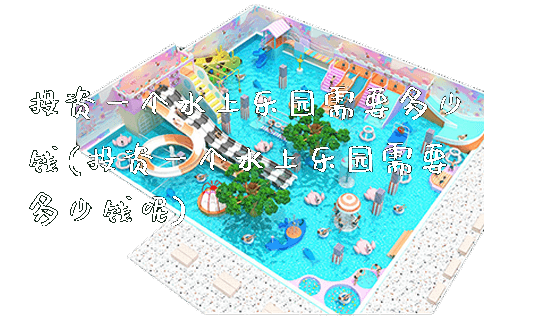 投资一个水上乐园需要多少钱(投资一个水上乐园需要多少钱呢)_https://www.gzyiquyoule.com_新闻动态_第1张
