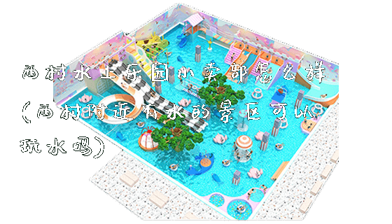 西村水上乐园小卖部怎么样(西村附近有水的景区可以玩水吗)_https://www.gzyiquyoule.com_新闻动态_第1张