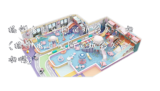 扬州水上乐园能玩多久一次(扬州水上乐园能玩多久一次啊)_https://www.gzyiquyoule.com_新闻动态_第1张