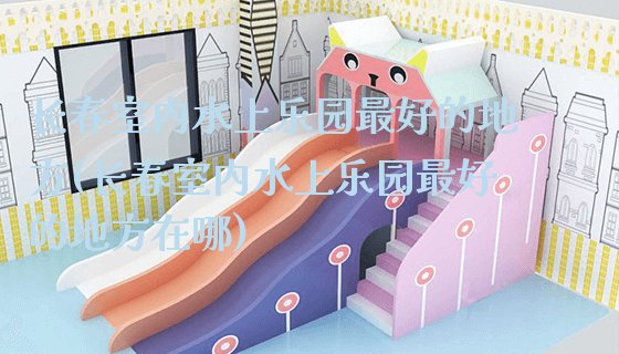 长春室内水上乐园最好的地方(长春室内水上乐园最好的地方在哪)_https://www.gzyiquyoule.com_新闻动态_第1张