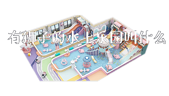 有狮子的水上乐园叫什么_https://www.gzyiquyoule.com_新闻动态_第1张