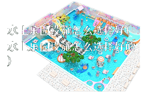 水上乐园设施怎么选择好(水上乐园设施怎么选择好的)_https://www.gzyiquyoule.com_新闻动态_第1张