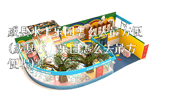 威县水上乐园怎么去最方便(威县水上乐园怎么去最方便呢)_https://www.gzyiquyoule.com_新闻动态_第1张