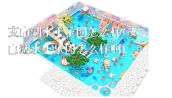 支山湖水上乐园怎么样(支山湖水上乐园怎么样啊)_https://www.gzyiquyoule.com_新闻动态_第1张